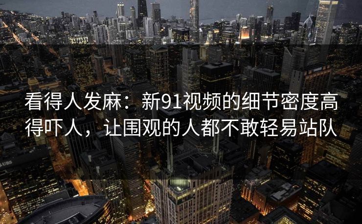 看得人发麻：新91视频的细节密度高得吓人，让围观的人都不敢轻易站队