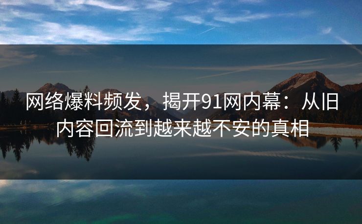 网络爆料频发,揭开91网内幕:从旧内容回流到越来越不安的真相 网络爆料频发,揭开91网内幕:从旧内容回流到越来越不安的真相