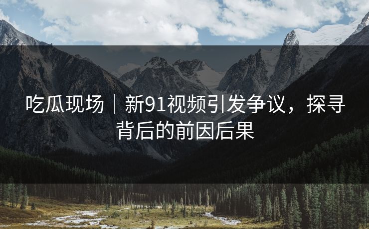 吃瓜现场|新91视频引发争议,探寻背后的前因后果 吃瓜现场|新91视频引发争议,探寻背后的前因后果