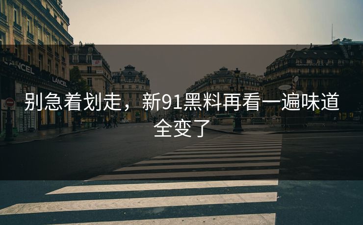 别急着划走，新91黑料再看一遍味道全变了