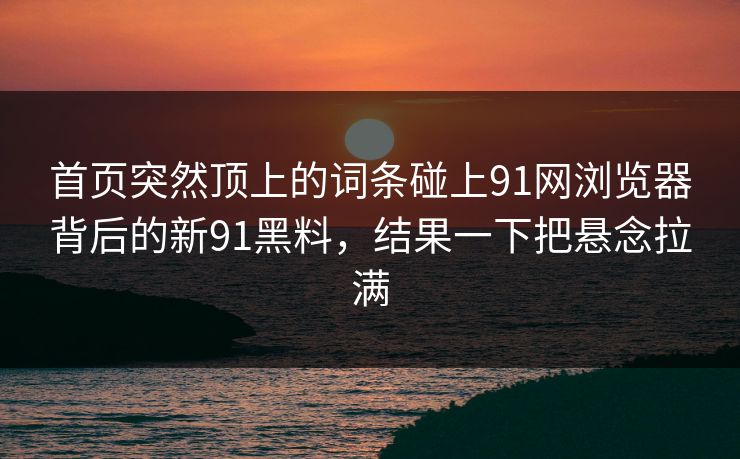 首页突然顶上的词条碰上91网浏览器背后的新91黑料,结果一下把悬念拉满 首页突然顶上的词条碰上91网浏览器背后的新91黑料,结果一下把悬念拉满