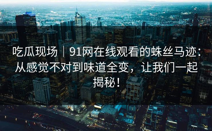吃瓜现场|91网在线观看的蛛丝马迹:从感觉不对到味道全变,让我们一起揭秘! 吃瓜现场|91网在线观看的蛛丝马迹:从感觉不对到味道全变,让我们一起揭秘!
