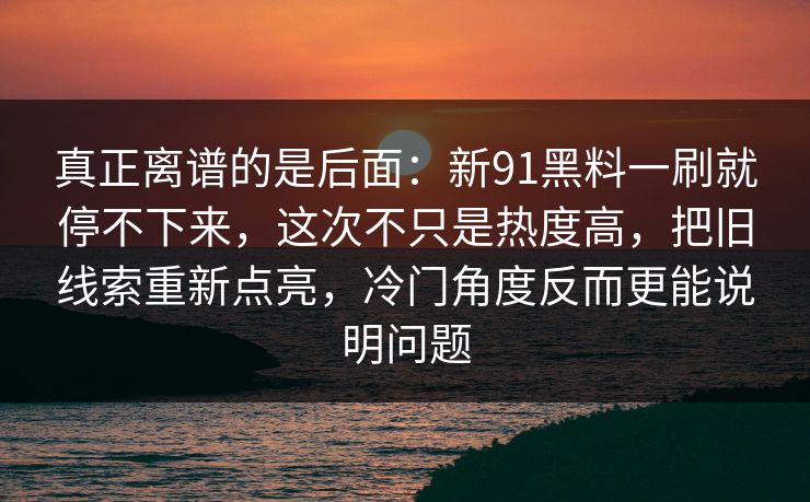 真正离谱的是后面:新91黑料一刷就停不下来,这次不只是热度高,把旧线索重新点亮,冷门角度反而更能说明问题 真正离谱的是后面:新91黑料一刷就停不下来,这次不只是热度高,把旧线索重新点亮,冷门角度反而更能说明问题