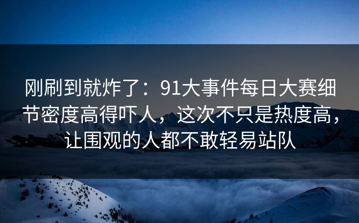 刚刷到就炸了：91大事件每日大赛细节密度高得吓人，这次不只是热度高，让围观的人都不敢轻易站队