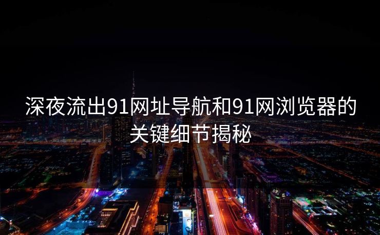深夜流出91网址导航和91网浏览器的关键细节揭秘 深夜流出91网址导航和91网浏览器的关键细节揭秘
