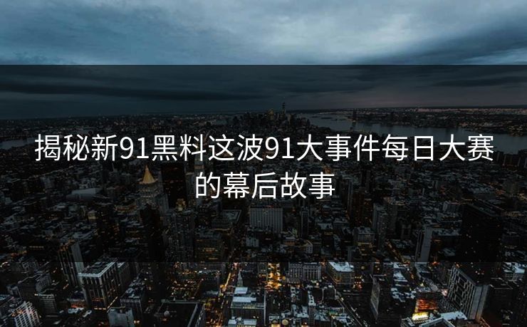 揭秘新91黑料这波91大事件每日大赛的幕后故事