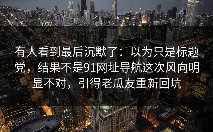 有人看到最后沉默了:以为只是标题党,结果不是91网址导航这次风向明显不对,引得老瓜友重新回坑 有人看到最后沉默了:以为只是标题党,结果不是91网址导航这次风向明显不对,引得老瓜友重新回坑
