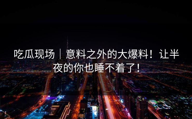 吃瓜现场|意料之外的大爆料!让半夜的你也睡不着了! 吃瓜现场|意料之外的大爆料!让半夜的你也睡不着了!