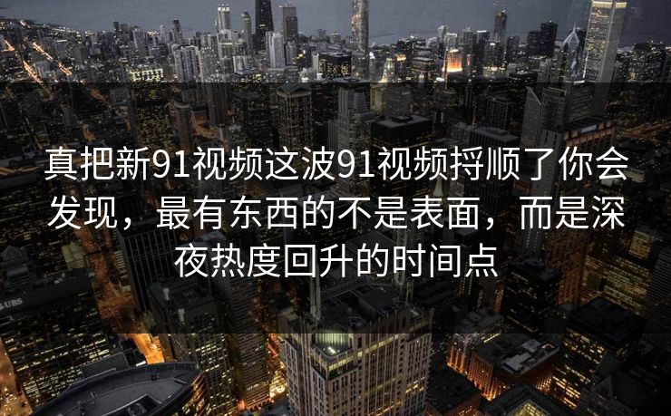 真把新91视频这波91视频捋顺了你会发现,最有东西的不是表面,而是深夜热度回升的时间点 真把新91视频这波91视频捋顺了你会发现,最有东西的不是表面,而是深夜热度回升的时间点