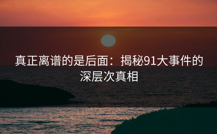 真正离谱的是后面：揭秘91大事件的深层次真相