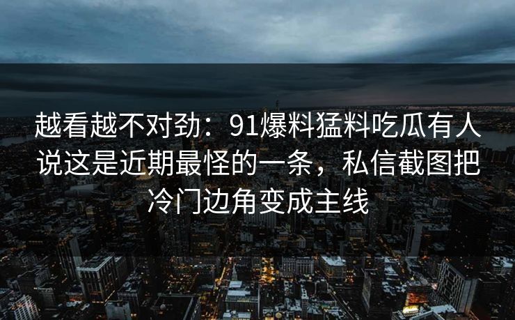 越看越不对劲:91爆料猛料吃瓜有人说这是近期最怪的一条,私信截图把冷门边角变成主线 越看越不对劲:91爆料猛料吃瓜有人说这是近期最怪的一条,私信截图把冷门边角变成主线