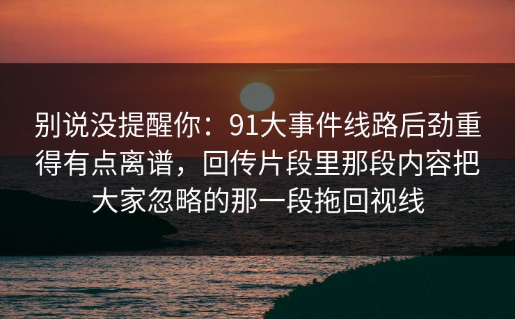 别说没提醒你:91大事件线路后劲重得有点离谱,回传片段里那段内容把大家忽略的那一段拖回视线 别说没提醒你:91大事件线路后劲重得有点离谱,回传片段里那段内容把大家忽略的那一段拖回视线