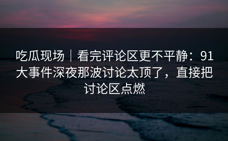 吃瓜现场|看完评论区更不平静:91大事件深夜那波讨论太顶了,直接把讨论区点燃 吃瓜现场|看完评论区更不平静:91大事件深夜那波讨论太顶了,直接把讨论区点燃