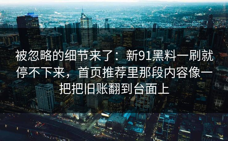 被忽略的细节来了:新91黑料一刷就停不下来,首页推荐里那段内容像一把把旧账翻到台面上 被忽略的细节来了:新91黑料一刷就停不下来,首页推荐里那段内容像一把把旧账翻到台面上