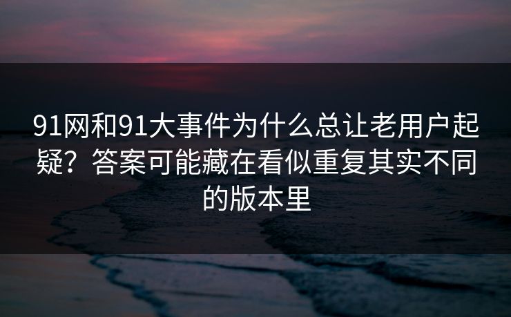 91网和91大事件为什么总让老用户起疑?答案可能藏在看似重复其实不同的版本里 91网和91大事件为什么总让老用户起疑?答案可能藏在看似重复其实不同的版本里