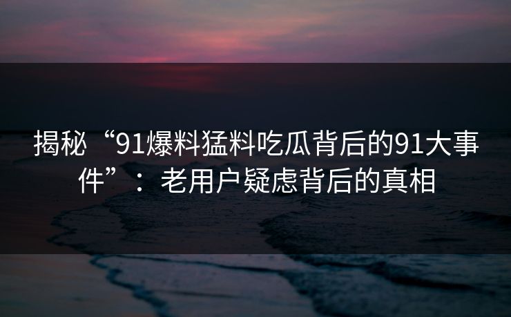揭秘“91爆料猛料吃瓜背后的91大事件”:老用户疑虑背后的真相 揭秘“91爆料猛料吃瓜背后的91大事件”:老用户疑虑背后的真相