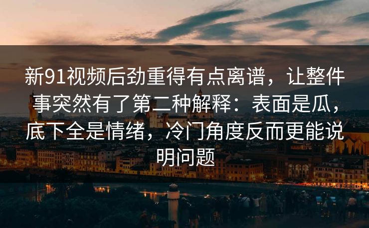 新91视频后劲重得有点离谱,让整件事突然有了第二种解释:表面是瓜,底下全是情绪,冷门角度反而更能说明问题 新91视频后劲重得有点离谱,让整件事突然有了第二种解释:表面是瓜,底下全是情绪,冷门角度反而更能说明问题