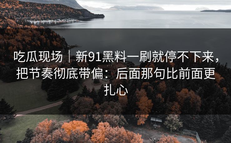 吃瓜现场|新91黑料一刷就停不下来,把节奏彻底带偏:后面那句比前面更扎心 吃瓜现场|新91黑料一刷就停不下来,把节奏彻底带偏:后面那句比前面更扎心