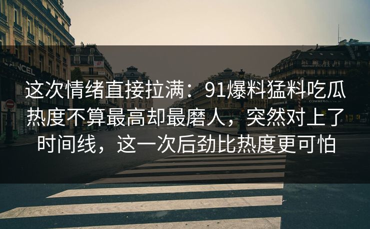 这次情绪直接拉满:91爆料猛料吃瓜热度不算最高却最磨人,突然对上了时间线,这一次后劲比热度更可怕 这次情绪直接拉满:91爆料猛料吃瓜热度不算最高却最磨人,突然对上了时间线,这一次后劲比热度更可怕