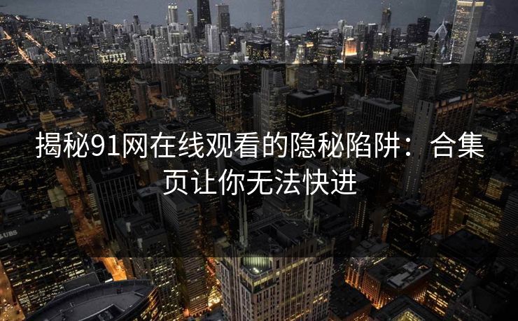 揭秘91网在线观看的隐秘陷阱:合集页让你无法快进 揭秘91网在线观看的隐秘陷阱:合集页让你无法快进
