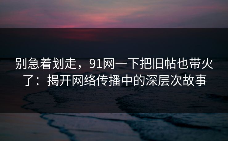 别急着划走,91网一下把旧帖也带火了:揭开网络传播中的深层次故事 别急着划走,91网一下把旧帖也带火了:揭开网络传播中的深层次故事