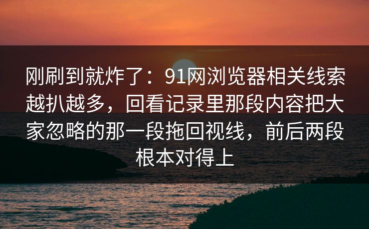 刚刷到就炸了:91网浏览器相关线索越扒越多,回看记录里那段内容把大家忽略的那一段拖回视线,前后两段根本对得上 刚刷到就炸了:91网浏览器相关线索越扒越多,回看记录里那段内容把大家忽略的那一段拖回视线,前后两段根本对得上