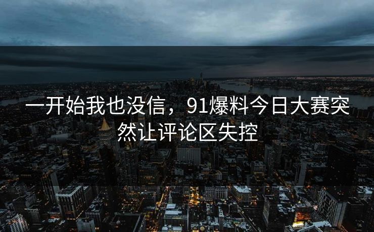 一开始我也没信,91爆料今日大赛突然让评论区失控 一开始我也没信,91爆料今日大赛突然让评论区失控