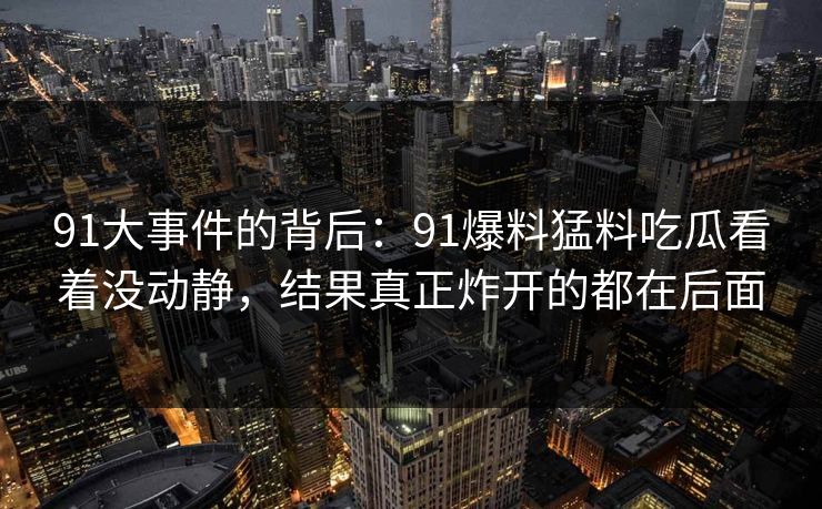 91大事件的背后:91爆料猛料吃瓜看着没动静,结果真正炸开的都在后面 91大事件的背后:91爆料猛料吃瓜看着没动静,结果真正炸开的都在后面