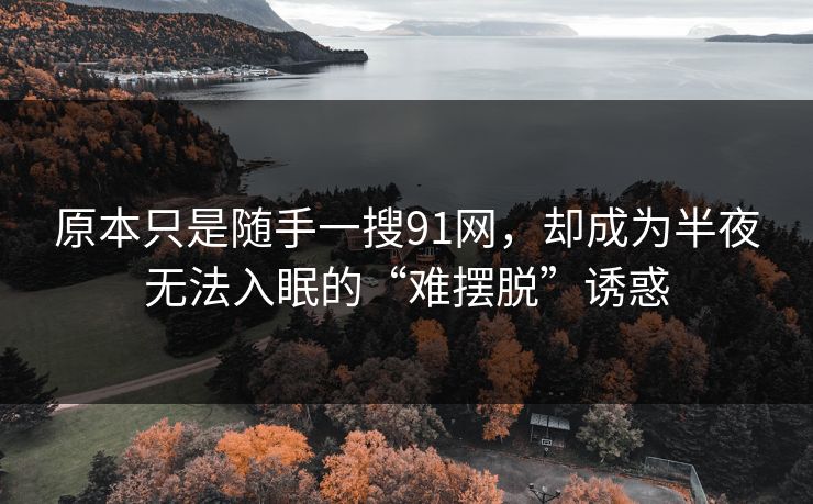 原本只是随手一搜91网,却成为半夜无法入眠的“难摆脱”诱惑 原本只是随手一搜91网,却成为半夜无法入眠的“难摆脱”诱惑