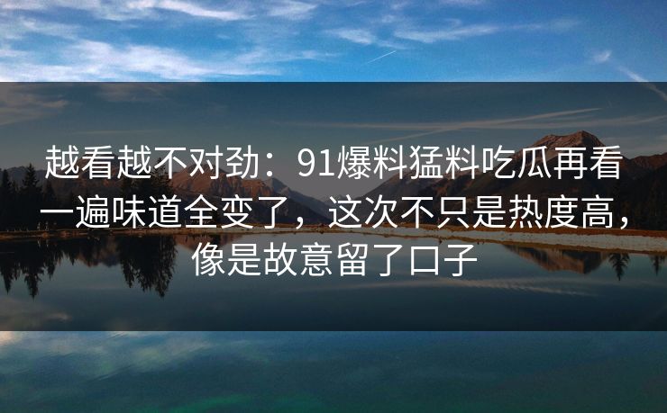 越看越不对劲：91爆料猛料吃瓜再看一遍味道全变了，这次不只是热度高，像是故意留了口子