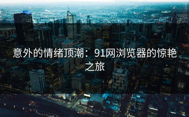 意外的情绪顶潮：91网浏览器的惊艳之旅