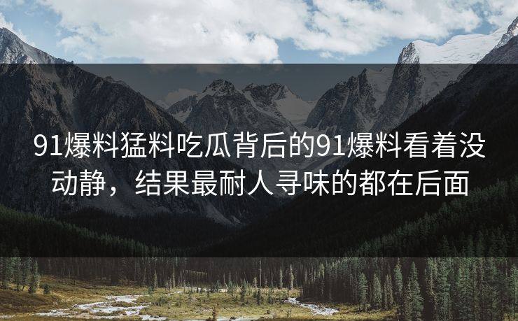 91爆料猛料吃瓜背后的91爆料看着没动静，结果最耐人寻味的都在后面