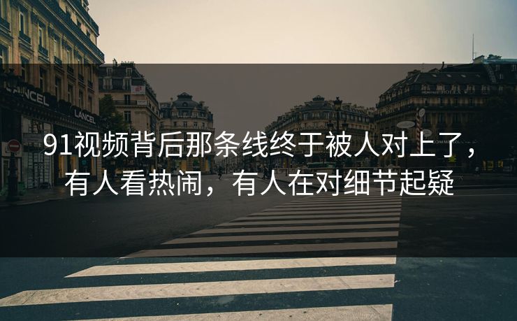 91视频背后那条线终于被人对上了，有人看热闹，有人在对细节起疑