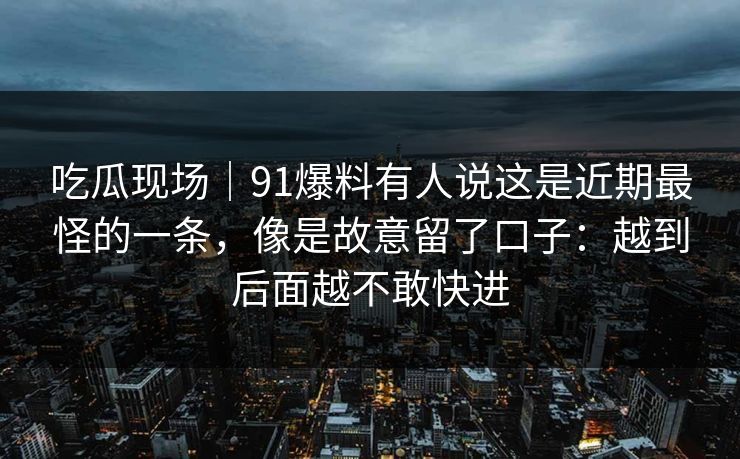吃瓜现场｜91爆料有人说这是近期最怪的一条，像是故意留了口子：越到后面越不敢快进