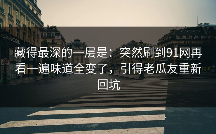 藏得最深的一层是：突然刷到91网再看一遍味道全变了，引得老瓜友重新回坑