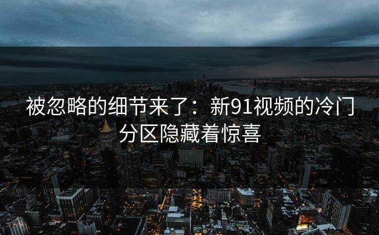 被忽略的细节来了:新91视频的冷门分区隐藏着惊喜 被忽略的细节来了:新91视频的冷门分区隐藏着惊喜