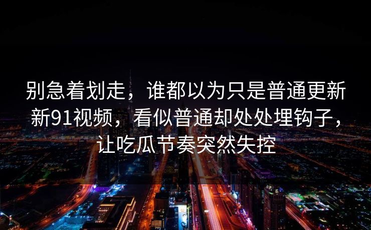 别急着划走，谁都以为只是普通更新新91视频，看似普通却处处埋钩子，让吃瓜节奏突然失控