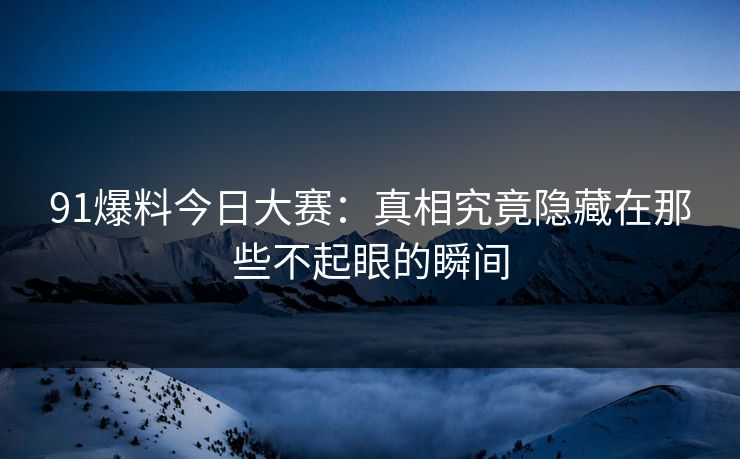 91爆料今日大赛：真相究竟隐藏在那些不起眼的瞬间