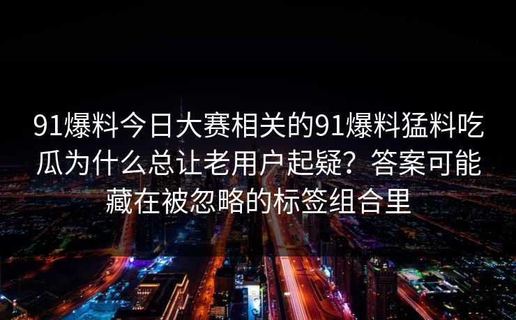 91爆料今日大赛相关的91爆料猛料吃瓜为什么总让老用户起疑？答案可能藏在被忽略的标签组合里