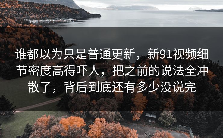 谁都以为只是普通更新，新91视频细节密度高得吓人，把之前的说法全冲散了，背后到底还有多少没说完