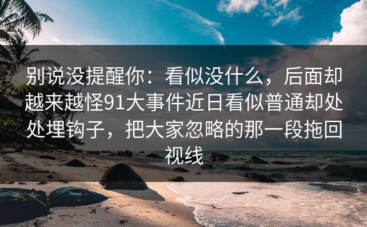 别说没提醒你：看似没什么，后面却越来越怪91大事件近日看似普通却处处埋钩子，把大家忽略的那一段拖回视线