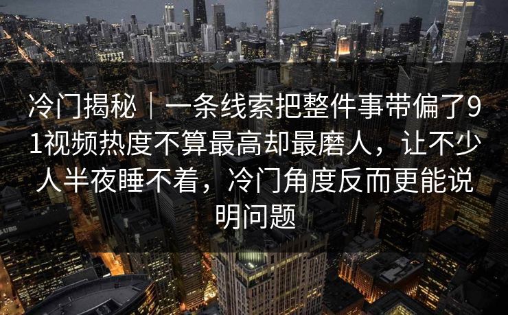 冷门揭秘｜一条线索把整件事带偏了91视频热度不算最高却最磨人，让不少人半夜睡不着，冷门角度反而更能说明问题