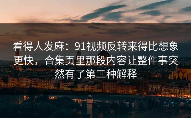 看得人发麻：91视频反转来得比想象更快，合集页里那段内容让整件事突然有了第二种解释