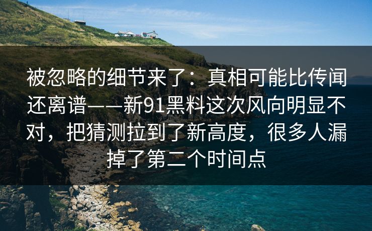 被忽略的细节来了：真相可能比传闻还离谱——新91黑料这次风向明显不对，把猜测拉到了新高度，很多人漏掉了第二个时间点