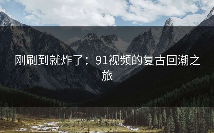 刚刷到就炸了：91视频的复古回潮之旅