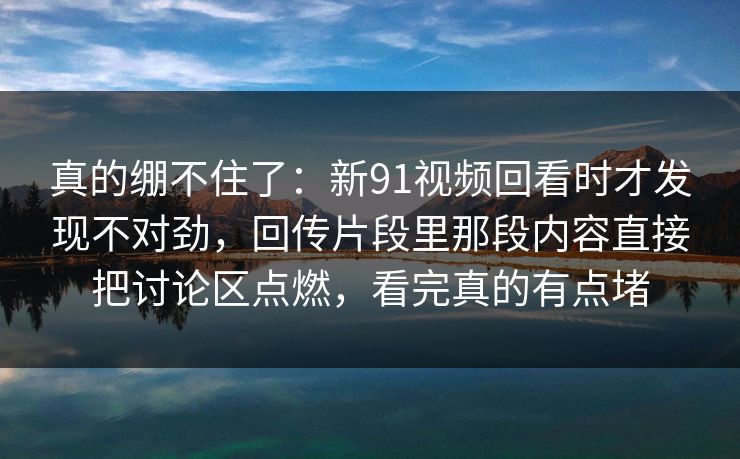 真的绷不住了：新91视频回看时才发现不对劲，回传片段里那段内容直接把讨论区点燃，看完真的有点堵