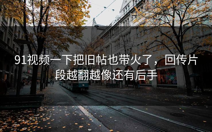91视频一下把旧帖也带火了，回传片段越翻越像还有后手