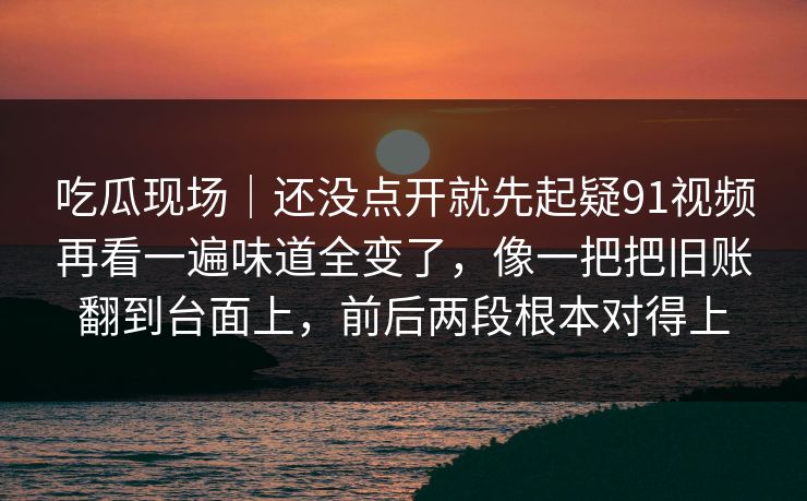 吃瓜现场｜还没点开就先起疑91视频再看一遍味道全变了，像一把把旧账翻到台面上，前后两段根本对得上