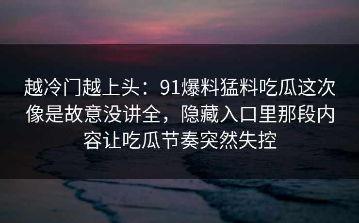 越冷门越上头:91爆料猛料吃瓜这次像是故意没讲全,隐藏入口里那段内容让吃瓜节奏突然失控 越冷门越上头:91爆料猛料吃瓜这次像是故意没讲全,隐藏入口里那段内容让吃瓜节奏突然失控
