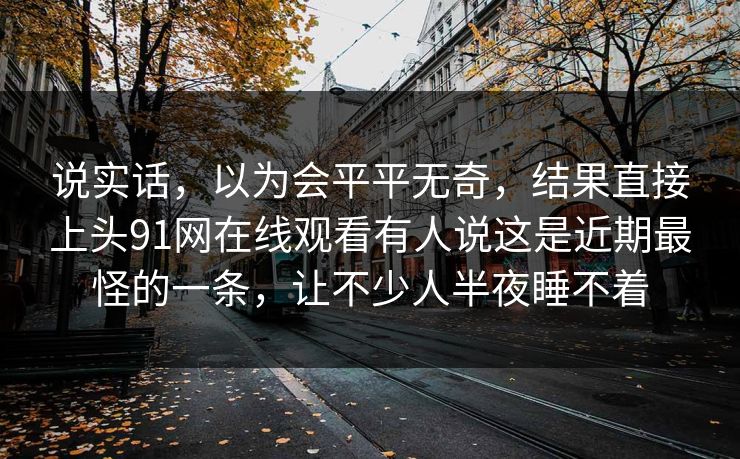 说实话，以为会平平无奇，结果直接上头91网在线观看有人说这是近期最怪的一条，让不少人半夜睡不着
